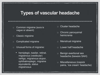 Types of vascular headache
Common migraine (aura is
vague or absent)
Classic migraine
Complicated migraine
Unusual forms of migraine:
• hemiplegic, basilar, retinal,
migrainous (vestibular)
vertigo, migrainous stupor,
ophthalmoplegic, migraine
equivalents, status
migrainosus
Cluster headache
Chronic paroxysmal
hemicrania
Menstrual migraine
Lower half headache
Benign exertional sex
headache (beware SAH)
Miscellaneous (icepick
pains, ‘ice cream’ headache)
 