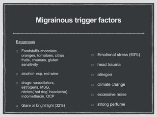 Migrainous trigger factors
Exogenous
Foodstuffs-chocolate,
oranges, tomatoes, citrus
fruits, cheeses, gluten
sensitivity
alcohol- esp. red wine
drugs- vasodilators,
estrogens, MSG,
nitrites(‘hot dog’ headache),
indomethacin, OCP
Glare or bright light (32%)
Emotional stress (63%)
head trauma
allergen
climate change
excessive noise
strong perfume
 