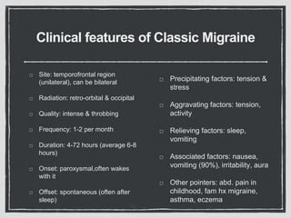 Clinical features of Classic Migraine
Site: temporofrontal region
(unilateral), can be bilateral
Radiation: retro-orbital & occipital
Quality: intense & throbbing
Frequency: 1-2 per month
Duration: 4-72 hours (average 6-8
hours)
Onset: paroxysmal,often wakes
with it
Offset: spontaneous (often after
sleep)
Precipitating factors: tension &
stress
Aggravating factors: tension,
activity
Relieving factors: sleep,
vomiting
Associated factors: nausea,
vomiting (90%), irritability, aura
Other pointers: abd. pain in
childhood, fam hx migraine,
asthma, eczema
 