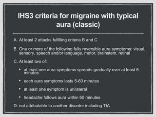 IHS3 criteria for migraine with typical
aura (classic)
A. At least 2 attacks fulfilling criteria B and C
B. One or more of the following fully reversible aura symptoms: visual,
sensory, speech and/or language, motor, brainstem, retinal
C. At least two of:
• at least one aura symptoms spreads gradually over at least 5
minutes
• each aura symptoms lasts 5-60 minutes
• at least one symptom is unilateral
• headache follows aura within 60 minutes
D. not attributable to another disorder including TIA
 