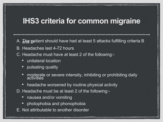 IHS3 criteria for common migraine
A. The patient should have had at least 5 attacks fulfilling criteria Band D
B. Headaches last 4-72 hours
C. Headache must have at least 2 of the following:-
• unilateral location
• pulsating quality
• moderate or severe intensity, inhibiting or prohibiting daily
activities
• headache worsened by routine physical activity
D. Headache must be at least 2 of the following:-
• nausea and/or vomiting
• photophobia and phonophobia
E. Not attributable to another disorder
 
