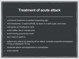 Treatment of acute attack
commence treatment at earliest impending sign
mild headaches; 2 aspirins/PCM, lie down in a dark quiet, cool room
cold packs on forehead or neck
avoid coffee, tea or orange juice
avoid moving around too much
don’t read or watch tv
patient who relieve by sleeping off an attack, consider prescribe temazepam
10 mg or diazepam 10 mg
moderate attack oral ergotamine or sumatriptan
avoid opioids
 