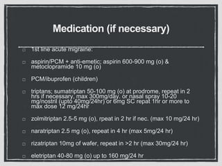 Medication (if necessary)
1st line acute migraine:
aspirin/PCM + anti-emetic; aspirin 600-900 mg (o) &
metoclopramide 10 mg (o)
PCM/ibuprofen (children)
triptans; sumatriptan 50-100 mg (o) at prodrome, repeat in 2
hrs if necessary, max 300mg/day. or nasal spray 10-20
mg/nostril (upto 40mg/24hr) or 6mg SC repat 1hr or more to
max dose 12 mg/24hr
zolmitriptan 2.5-5 mg (o), rpeat in 2 hr if nec. (max 10 mg/24 hr)
naratriptan 2.5 mg (o), repeat in 4 hr (max 5mg/24 hr)
rizatriptan 10mg of wafer, repeat in >2 hr (max 30mg/24 hr)
eletriptan 40-80 mg (o) up to 160 mg/24 hr
 