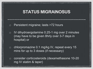 STATUS MIGRAINOSUS
Persistent migraine; lasts >72 hours
IV dihydroergotamine 0.25-1 mg over 2 minutes
(may have to be given 8hrly over 3-7 days in
hospital) or
chlorpromazine 0.1 mg/kg IV, repeat every 15
mins for up to 3 doses (if necessary)
consider corticosteroids (dexamethasone 10-20
mg IV statim & taper)
 
