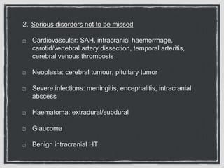 2. Serious disorders not to be missed
Cardiovascular: SAH, intracranial haemorrhage,
carotid/vertebral artery dissection, temporal arteritis,
cerebral venous thrombosis
Neoplasia: cerebral tumour, pituitary tumor
Severe infections: meningitis, encephalitis, intracranial
abscess
Haematoma: extradural/subdural
Glaucoma
Benign intracranial HT
 
