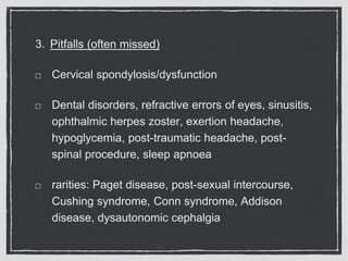 3. Pitfalls (often missed)
Cervical spondylosis/dysfunction
Dental disorders, refractive errors of eyes, sinusitis,
ophthalmic herpes zoster, exertion headache,
hypoglycemia, post-traumatic headache, post-
spinal procedure, sleep apnoea
rarities: Paget disease, post-sexual intercourse,
Cushing syndrome, Conn syndrome, Addison
disease, dysautonomic cephalgia
 