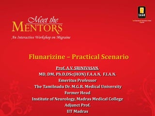 Flunarizine – Practical Scenario
              Prof. A.V. SRINIVASAN,
     MD, DM, Ph.D,DSc(HON) F.A.A.N, F.I.A.N.
               Emeritus Professor
  The Tamilnadu Dr. M.G.R. Medical University
                  Former Head
 Institute of Neurology, Madras Medical College
                  Adjunct Prof.
                    IIT Madras
 