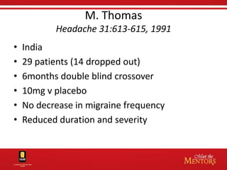 M. Thomas
           Headache 31:613-615, 1991
•   India
•   29 patients (14 dropped out)
•   6months double blind crossover
•   10mg v placebo
•   No decrease in migraine frequency
•   Reduced duration and severity
 