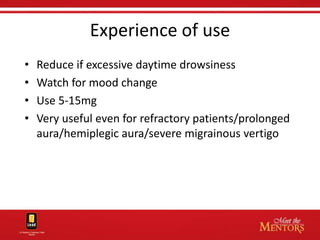 Experience of use
•   Reduce if excessive daytime drowsiness
•   Watch for mood change
•   Use 5-15mg
•   Very useful even for refractory patients/prolonged
    aura/hemiplegic aura/severe migrainous vertigo
 