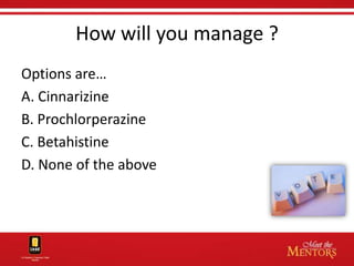How will you manage ?
Options are…
A. Cinnarizine
B. Prochlorperazine
C. Betahistine
D. None of the above
 