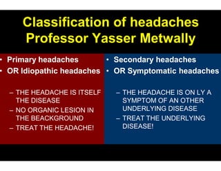 Classification of headaches
   Professor Yasser Metwally
Primary headaches       • Secondary headaches
OR Idiopathic headaches • OR Symptomatic headaches

– THE HEADACHE IS ITSELF   – THE HEADACHE IS ON LY A
  THE DISEASE                SYMPTOM OF AN OTHER
                             UNDERLYING DISEASE
– NO ORGANIC LESION IN
  THE BEACKGROUND          – TREAT THE UNDERLYING
                             DISEASE!
– TREAT THE HEADACHE!
 