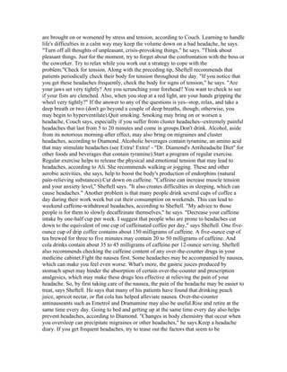 are brought on or worsened by stress and tension, according to Couch. Learning to handle
life's difficulties in a calm way may keep the volume down on a bad headache, he says.
"Turn off all thoughts of unpleasant, crisis-provoking things," he says. "Think about
pleasant things. Just for the moment, try to forget about the confrontation with the boss or
the coworker. Try to relax while you work out a strategy to cope with the
problem."Check for tension. Along with the preceding tip, Sheftell recommends that
patients periodically check their body for tension throughout the day. "If you notice that
you get these headaches frequently, check the body for signs of tension," he says. "Are
your jaws set very tightly? Are you scrunching your forehead? You want to check to see
if your fists are clenched. Also, when you stop at a red light, are your hands gripping the
wheel very tightly?" If the answer to any of the questions is yes--stop, relax, and take a
deep breath or two (don't go beyond a couple of deep breaths, though; otherwise, you
may begin to hyperventilate).Quit smoking. Smoking may bring on or worsen a
headache, Couch says, especially if you suffer from cluster headaches--extremely painful
headaches that last from 5 to 20 minutes and come in groups.Don't drink. Alcohol, aside
from its notorious morning-after effect, may also bring on migraines and cluster
headaches, according to Diamond. Alcoholic beverages contain tyramine, an amino acid
that may stimulate headaches (see Extra! Extra! - "Dr. Diamond's Antiheadache Diet" for
other foods and beverages that contain tyramine).Start a program of regular exercise.
Regular exercise helps to release the physical and emotional tension that may lead to
headaches, according to Ali. She recommends walking or jogging. These and other
aerobic activities, she says, help to boost the body's production of endorphins (natural
pain-relieving substances).Cut down on caffeine. "Caffeine can increase muscle tension
and your anxiety level," Sheftell says. "It also creates difficulties in sleeping, which can
cause headaches." Another problem is that many people drink several cups of coffee a
day during their work week but cut their consumption on weekends. This can lead to
weekend caffeine-withdrawal headaches, according to Sheftell. "My advice to those
people is for them to slowly decaffeinate themselves," he says. "Decrease your caffeine
intake by one-half cup per week. I suggest that people who are prone to headaches cut
down to the equivalent of one cup of caffeinated coffee per day," says Sheftell. One five-
ounce cup of drip coffee contains about 150 milligrams of caffeine. A five-ounce cup of
tea brewed for three to five minutes may contain 20 to 50 milligrams of caffeine. And
cola drinks contain about 35 to 45 milligrams of caffeine per 12-ounce serving. Sheftell
also recommends checking the caffeine content of any over-the-counter drugs in your
medicine cabinet.Fight the nausea first. Some headaches may be accompanied by nausea,
which can make you feel even worse. What's more, the gastric juices produced by
stomach upset may hinder the absorption of certain over-the-counter and prescription
analgesics, which may make these drugs less effective at relieving the pain of your
headache. So, by first taking care of the nausea, the pain of the headache may be easier to
treat, says Sheftell. He says that many of his patients have found that drinking peach
juice, apricot nectar, or flat cola has helped alleviate nausea. Over-the-counter
antinauseants such as Emetrol and Dramamine may also be useful.Rise and retire at the
same time every day. Going to bed and getting up at the same time every day also helps
prevent headaches, according to Diamond. "Changes in body chemistry that occur when
you oversleep can precipitate migraines or other headaches," he says.Keep a headache
diary. If you get frequent headaches, try to tease out the factors that seem to be
 