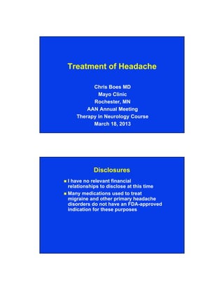 Treatment of Headache
Chris Boes MD
Mayo Clinic
Rochester, MN
AAN Annual Meeting
Therapy in Neurology Course
March 18, 2013

Disclosures
I have no relevant financial
relationships to disclose at this time
 Many medications used to treat
migraine and other primary headache
disorders do not have an FDA-approved
indication for these purposes


 