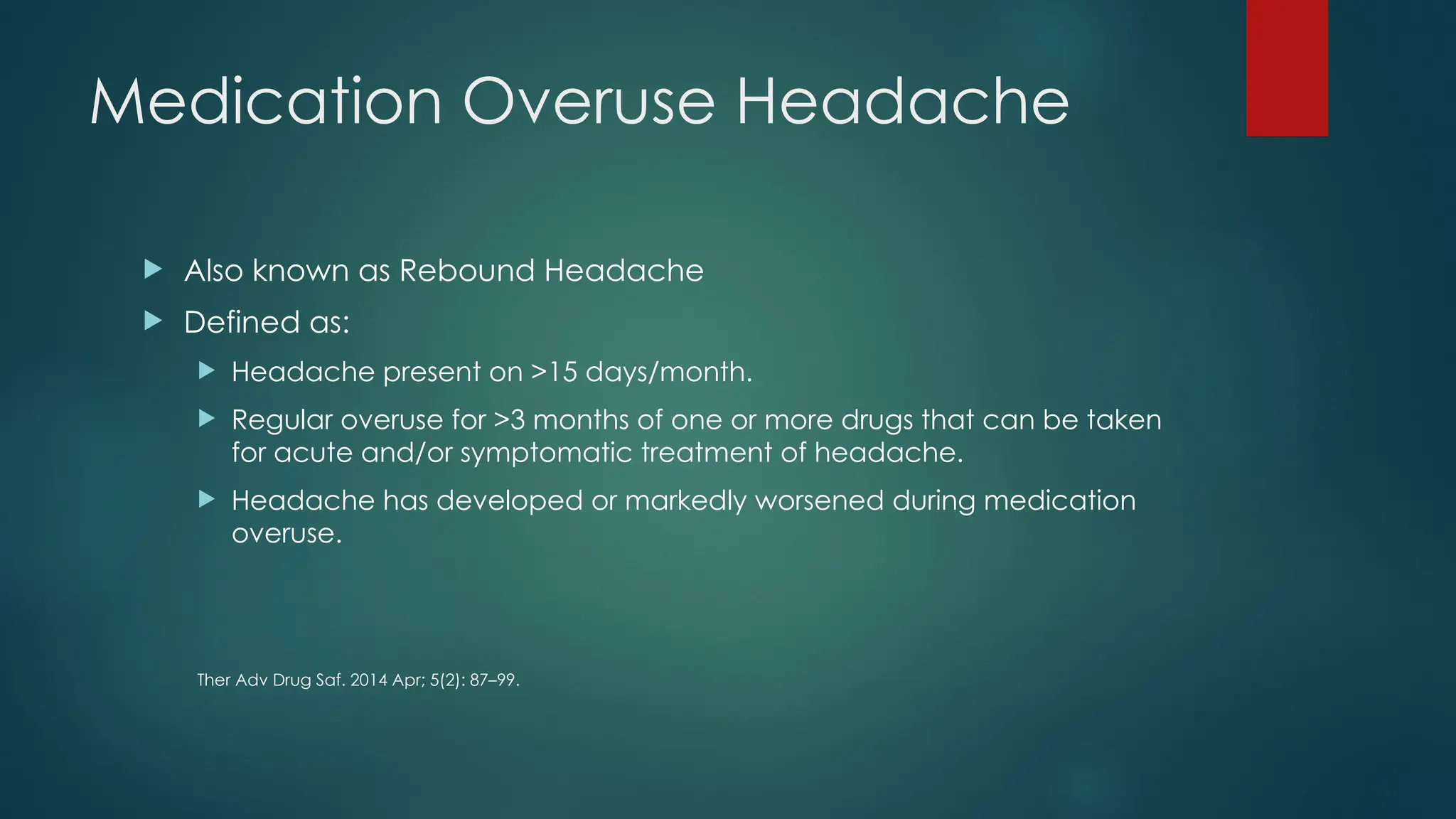 Medication Overuse Headache
 Also known as Rebound Headache
 Defined as:
 Headache present on >15 days/month.
 Regular overuse for >3 months of one or more drugs that can be taken
for acute and/or symptomatic treatment of headache.
 Headache has developed or markedly worsened during medication
overuse.
Ther Adv Drug Saf. 2014 Apr; 5(2): 87–99.
 