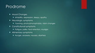 Prodrome
 Mood Changes
 Irritability, depression, sleepy, apathy
 Neurologic symptoms
 Yawning, photo/phonophobia, vision changes
 Constitutional symptoms
 Fatigue, pallor, fluid retention, myalgia
 Alimentary symptoms
 Hunger, anorexia, nausea, diarrhea
 