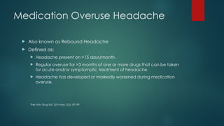 Medication Overuse Headache
 Also known as Rebound Headache
 Defined as:
 Headache present on >15 days/month.
 Regular overuse for >3 months of one or more drugs that can be taken
for acute and/or symptomatic treatment of headache.
 Headache has developed or markedly worsened during medication
overuse.
Ther Adv Drug Saf. 2014 Apr; 5(2): 87–99.
 
