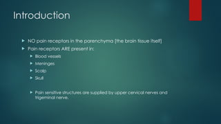 Introduction
 NO pain receptors in the parenchyma [the brain tissue itself]
 Pain receptors ARE present in:
 Blood vessels
 Meninges
 Scalp
 Skull
 Pain sensitive structures are supplied by upper cervical nerves and
trigeminal nerve.
 