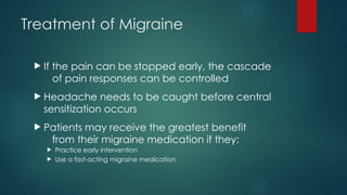 Treatment of Migraine
 If the pain can be stopped early, the cascade
of pain responses can be controlled
 Headache needs to be caught before central
sensitization occurs
 Patients may receive the greatest benefit
from their migraine medication if they:
 Practice early intervention
 Use a fast-acting migraine medication
 