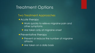 Treatment Options
Two Treatment Approaches
•Acute therapy
 Work quickly to relieve migraine pain and
other symptoms
 Are taken only at migraine onset
•Preventative therapy
 Prevent or reduce the number of migraine
attacks
 Are taken on a daily basis
 