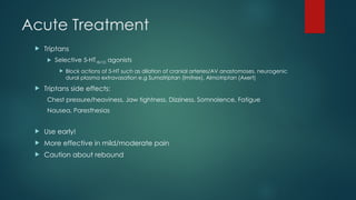 Acute Treatment
 Triptans
 Selective 5-HT1B/1D agonists
 Block actions of 5-HT such as dilation of cranial arteries/AV anastomoses, neurogenic
dural plasma extravasation e.g Sumatriptan (Imitrex), Almotriptan (Axert)
 Triptans side effects:
Chest pressure/heaviness, Jaw tightness, Dizziness, Somnolence, Fatigue
Nausea, Paresthesias
 Use early!
 More effective in mild/moderate pain
 Caution about rebound
 