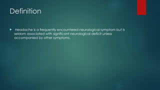 Definition
 Headache is a frequently encountered neurological symptom but is
seldom associated with significant neurological deficit unless
accompanied by other symptoms.
 