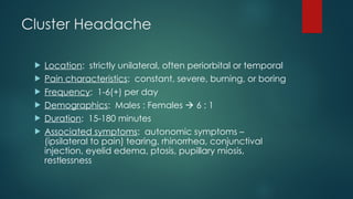 Cluster Headache
 Location: strictly unilateral, often periorbital or temporal
 Pain characteristics: constant, severe, burning, or boring
 Frequency: 1-6(+) per day
 Demographics: Males : Females  6 : 1
 Duration: 15-180 minutes
 Associated symptoms: autonomic symptoms –
(ipsilateral to pain) tearing, rhinorrhea, conjunctival
injection, eyelid edema, ptosis, pupillary miosis,
restlessness
 