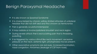 Benign Paroxysmal Headache
 It is also known as Sjaastad Syndrome
 It is characterized by chronic solitary limited attackes of unilateral
headae that did not shift sied and this is known as hemicranias
 Pain is generally oculofrontotemporal
 It may radiate or involve ipsilateral shouldef and neck region
 During severe attack ther is excruciating pain that is throbbing,
pulsating.
 It sis triggered by various stimuli like neck movement, excessive
pressure on the neck, extreme light, photophobia ma be present.
 Other associative symptoms are red eyes, increased lacrimation,
nasal congestion, rhinorrhea (leakage of CSF from nose).
 