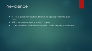 Prevalence
 ½ - ¾ of adults have suffered from a headache within the past
year.
 30% have had a migraine in the past year.
 1.7-4% have had a headache at least 15 days or more each month.
 