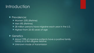 Introduction
 Prevalence:
 Women 25% (lifetime)
 Men 8% (lifetime)
 28 million persons have migraine each year in the U.S.
 Highest from 25-50 years of age
 Genetics
 About 70% of migraine patients have a positive family
history in a first-degree relative
 Unknown mode of transmission
 