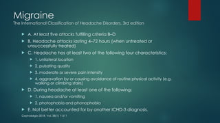 Migraine
The International Classification of Headache Disorders, 3rd edition
 A. At least ﬁve attacks fulﬁlling criteria B–D
 B. Headache attacks lasting 4–72 hours (when untreated or
unsuccessfully treated)
 C. Headache has at least two of the following four characteristics:
 1. unilateral location
 2. pulsating quality
 3. moderate or severe pain intensity
 4. aggravation by or causing avoidance of routine physical activity (e.g.
walking or climbing stairs)
 D. During headache at least one of the following:
 1. nausea and/or vomiting
 2. photophobia and phonophobia
 E. Not better accounted for by another ICHD-3 diagnosis.
Cephalalgia 2018, Vol. 38(1) 1–211
 