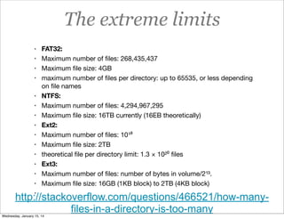 The extreme limits
• FAT32:
• Maximum number of ﬁles: 268,435,437
• Maximum ﬁle size: 4GB
• maximum number of ﬁles per directory: up to 65535, or less depending
•
•
•
•
•
•
•
•
•
•

on ﬁle names
NTFS:
Maximum number of ﬁles: 4,294,967,295
Maximum ﬁle size: 16TB currently (16EB theoretically)
Ext2:
Maximum number of ﬁles: 10¹⁸
Maximum ﬁle size: 2TB
theoretical ﬁle per directory limit: 1.3 × 10²⁰ ﬁles
Ext3:
Maximum number of ﬁles: number of bytes in volume/2¹³.
Maximum ﬁle size: 16GB (1KB block) to 2TB (4KB block)

•

http://stackoverflow.com/questions/466521/how-manyfiles-in-a-directory-is-too-many
Wednesday, January 15, 14

 