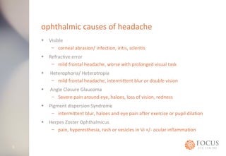 ophthalmic causes of headache 
• Visible 
– corneal abrasion/ infection, iritis, scleritis 
• Refractive error 
– mild frontal headache, worse with prolonged visual task 
• Heterophoria/ Heterotropia 
– mild frontal headache, intermittent blur or double vision 
• Angle Closure Glaucoma 
– Severe pain around eye, haloes, loss of vision, redness 
• Pigment dispersion Syndrome 
– intermittent blur, haloes and eye pain after exercise or pupil dilation 
• Herpes Zoster Ophthalmicus 
– pain, hyperesthesia, rash or vesicles in Vi +/- ocular inflammation 
5 
 