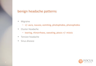 benign headache patterns 
• Migraine 
– +/- aura, nausea, vomiting, photophobia, phonophobia 
• Cluster Headache 
– tearing, rhinorrhoea, sweating, ptosis +/- miosis 
• Tension headache 
• Sinus disease 
6 
 