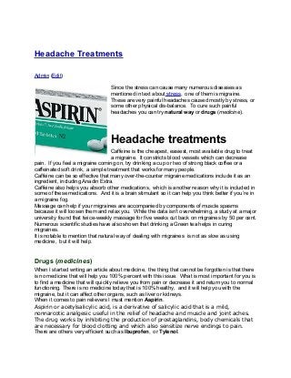 Headache Treatments
Admin (Edit)
Since the stress can cause many numerous diseases as
mentioned in text about stress, one of them is migraine.
These are very painful headaches caused mostly by stress, or
some other physical dis-balance. To cure such painful
headaches you can try natural way or drugs (medicine).
Headache treatments
Caffeine is the cheapest, easiest, most available drug to treat
a migraine. It constricts blood vessels which can decrease
pain. If you feel a migraine coming on, try drinking a cup or two of strong black coffee or a
caffeinated soft drink, a simple treatment that works for many people.
Caffeine can be so effective that many over-the-counter migraine medications include it as an
ingredient, including Anadin Extra.
Caffeine also helps you absorb other medications, which is another reason why it is included in
some of these medications. And it is a brain stimulant so it can help you think better if you’re in
a migraine fog.
Massage can help if your migraines are accompanied by components of muscle spasms
because it will loosen them and relax you. While the data isn’t overwhelming, a study at a major
university found that twice-weekly massage for five weeks cut back on migraines by 50 per cent.
Numerous scientific studies have also shown that drinking a Green tea helps in curing
migraines.
It is notable to mention that natural way of dealing with migraines is not as slow as using
medicine, but it will help.
Drugs (medicines)
When I started writing an article about medicine, the thing that cannot be forgotten is that there
is no medicine that will help you 100% percent with this issue. What is most important for you is
to find a medicine that will quickly relieve you from pain or decrease it and return you to normal
functioning. There is no medicine today that is 100% healthy, and it will help you with the
migraine, but it can affect other organs, such as liver or kidneys.
When it comes to pain relievers I must mention Aspirin.
Aspirin or acetylsalicylic acid, is a derivative of salicylic acid that is a mild,
nonnarcotic analgesic useful in the relief of headache and muscle and joint aches.
The drug works by inhibiting the production of prostaglandins, body chemicals that
are necessary for blood clotting and which also sensitize nerve endings to pain.
There are others very efficient such as Ibuprofen, or Tylenol.
 
