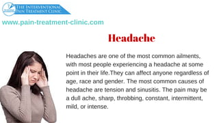 www.pain­treatment­clinic.com
Headachesareoneofthemostcommonailments,
withmostpeopleexperiencingaheadacheatsome
pointintheirlife.Theycanaffectanyoneregardlessof
age,raceandgender.Themostcommoncausesof
headachearetensionandsinusitis.Thepainmaybe
adullache,sharp,throbbing,constant,intermittent,
mild,orintense.
Headache
 