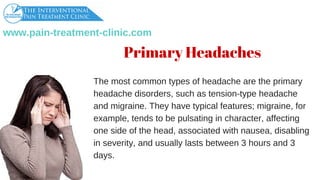 www.pain­treatment­clinic.com
Primary Headaches
Themostcommontypesofheadachearetheprimary
headachedisorders,suchastension­typeheadache
andmigraine.Theyhavetypicalfeatures;migraine,for
example,tendstobepulsatingincharacter,affecting
onesideofthehead,associatedwithnausea,disabling
inseverity,andusuallylastsbetween3hoursand3
days.
 