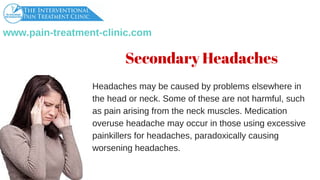 www.pain­treatment­clinic.com
Secondary Headaches
Headachesmaybecausedbyproblemselsewherein
theheadorneck.Someofthesearenotharmful,such
aspainarisingfromtheneckmuscles.Medication
overuseheadachemayoccurinthoseusingexcessive
painkillersforheadaches,paradoxicallycausing
worseningheadaches.
 