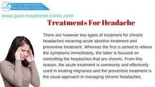 www.pain­treatment­clinic.com
Therearehowevertwotypesoftreatmentforchronic
headachesmeaningacuteabortivetreatmentand
preventivetreatment.Whereasthefirstisaimedtorelieve
thesymptomsimmediately,thelatterisfocusedon
controllingtheheadachesthatarechronic.Fromthis
reason,theacutetreatmentiscommonlyandeffectively
usedintreatingmigrainesandthepreventivetreatmentis
theusualapproachinmanagingchronicheadaches.
Treatments For Headache
 