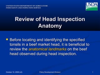 UNITED STATES DEPARTMENT OF AGRICULTUREUNITED STATES DEPARTMENT OF AGRICULTURE
FOOD SAFETY AND INSPECTION SERVICEFOOD SAFETY AND INSPECTION SERVICE
October 10, 2008 (v2) 11Policy Development DivisionPolicy Development Division
Review of Head InspectionReview of Head Inspection
AnatomyAnatomy
 Before locating and identifying the specifiedBefore locating and identifying the specified
tonsils in a beef market head, it is beneficial totonsils in a beef market head, it is beneficial to
review thereview the anatomical landmarksanatomical landmarks on the beefon the beef
head observed during head inspection.head observed during head inspection.
 