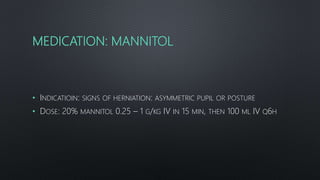 MEDICATION: MANNITOL
• INDICATIOIN: SIGNS OF HERNIATION: ASYMMETRIC PUPIL OR POSTURE
• DOSE: 20% MANNITOL 0.25 – 1 G/KG IV IN 15 MIN, THEN 100 ML IV Q6H
 
