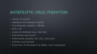 ANTIEPILEPTIC DRUG: PHENYTOIN
• HISTORY OF EPILEPSY
• IMMEDIATE POSTTRAUMATIC SEIZURE
• POSTTRAUMATIC AMNESIA > 30 MIN
• GCS ≤ 10
• LINEAR OR DEPRESSED SKULL FRACTURE
• PENETRATING HEAD INJURY
• INTRACRANIAL BLEEDING: SDH, EDH, CONTUSION
• CHROINC ALCOHOLISMM
• PHENYTOIN: 15-20 MG/KG IV IN 30MIN, THEN 5 MG/KG/DAY
 