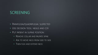 SCREENING
• PARAPLEGIA/QUADRIPLEGIA: SUSPECTED
• USE DECISION TOOL: NEXUS AND CCR
• PUT PATIENT IN SUPINE POSITION:
• REMOVE COLLAR AND PALPATE SPINE
• ASK TO MOVE NECK FROM SIDE TO SIDE
• THEN FLEX AND EXTEND NECK
 