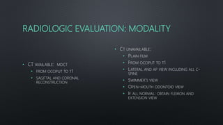RADIOLOGIC EVALUATION: MODALITY
• CT AVAILABLE: MDCT
• FROM OCCIPUT TO T1
• SAGITTAL AND CORONAL
RECONSTRUCTION
• CT UNAVAILABLE:
• PLAIN FILM
• FROM OCCIPUT TO T1
• LATERAL AND AP VIEW INCLUDING ALL C-
SPINE
• SWIMMER’S VIEW
• OPEN-MOUTH ODONTOID VIEW
• IF ALL NORMAL: OBTAIN FLEXION AND
EXTENSION VIEW
 