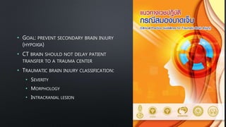• GOAL: PREVENT SECONDARY BRAIN INJURY
(HYPOXIA)
• CT BRAIN SHOULD NOT DELAY PATIENT
TRANSFER TO A TRAUMA CENTER
• TRAUMATIC BRAIN INJURY CLASSIFICATION:
• SEVERITY
• MORPHOLOGY
• INTRACRANIAL LESION
 