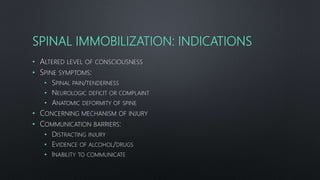SPINAL IMMOBILIZATION: INDICATIONS
• ALTERED LEVEL OF CONSCIOUSNESS
• SPINE SYMPTOMS:
• SPINAL PAIN/TENDERNESS
• NEUROLOGIC DEFICIT OR COMPLAINT
• ANATOMIC DEFORMITY OF SPINE
• CONCERNING MECHANISM OF INJURY
• COMMUNICATION BARRIERS:
• DISTRACTING INJURY
• EVIDENCE OF ALCOHOL/DRUGS
• INABILITY TO COMMUNICATE
 