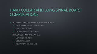HARD COLLAR AND LONG SPINAL BOARD:
COMPLICATIONS
• NO NEED TO BE ON SPINAL BOARD FOR HOURS:
• LYING SUPINE OF FIRM SURFACE BED
• SPINAL PRECAUTION
• USE ONLY WHEN TRANSPORT
• PROLONGED HARD COLLAR USE:
• SEVERE DISCOMFORT
• DECUBITUS ULCER
• RESPIRATORY COMPROMISE
 
