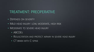 TREATMENT: PREOPERATIVE
• DEPENDS ON SEVERITY
• MILD HEAD INJURY: LOW, MODERATE, HIGH RISK
• MODERATE TO SEVERE HEAD INJURY
• ABCDES
• RESUSCITATION AND PROTECT AIRWAY IN SEVERE HEAD INJURY
• CT BRAIN WITH C-SPINE
 