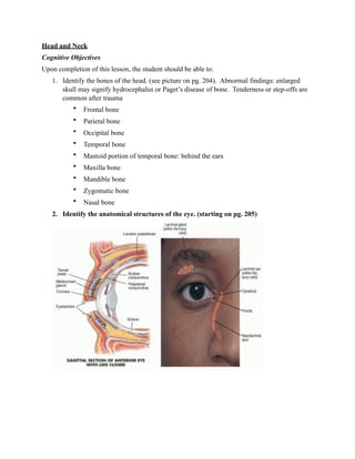 Head and Neck
Cognitive Objectives
Upon completion of this lesson, the student should be able to:
   1. Identify the bones of the head. (see picture on pg. 204). Abnormal findings: enlarged
      skull may signify hydrocephalus or Paget’s disease of bone. Tenderness or step-offs are
      common after trauma
           •   Frontal bone
           •   Parietal bone
           •   Occipital bone
           •   Temporal bone
           •   Mastoid portion of temporal bone: behind the ears
           •   Maxilla bone
           •   Mandible bone
           •   Zygomatic bone
           •   Nasal bone
   2. Identify the anatomical structures of the eye. (starting on pg. 205)
 