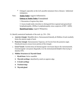 •   Enlarged: especially on the Left: possible metastasis from a thoracic / abdominal
               malignancy.
   Note:       Tender Nodes: suggests Inflammation.
               Enlarge or Tender Nodes: If unexplained
               1. Reexamine of regions they drain.
               2. Assess lymph nodes elsewhere to distinguish btwn regional and generalized
               lymphadenopathy. (Diffuse Lymphadenopathy raises suspicion of HIV / AIDS)
               Hard/Fixed Nodes: suggests Malignancy.


16. Identify anatomical landmarks of the neck. (p. 236 - 236)
   a. Anterior triangle: Mandible above, Sternomastoid laterally, & Midline of neck medially
      forms the anterior angle of neck.
   b. Posterior triangle: Sternomastoid, Trapezius, & Clavicle form the posterior angle.
      Omohyoid muscle crosses lower portion of this triangle .
   c. Great Vessels: Carotid artery & Internal jugular vein locate deep to the sternomastoids.
      External jugular vein passes diagonally over the sternomastoid (helpful when trying to
      identify JVP).
   d. Midline Structures & Thyroid Gland:
       1. Hyoid bone: below mandible
       2. Thyroid cartilage: identified by notch on superior edge.
       3. Cricoid cartilage
       4. Tracheal rings
       5. Thyroid gland
 