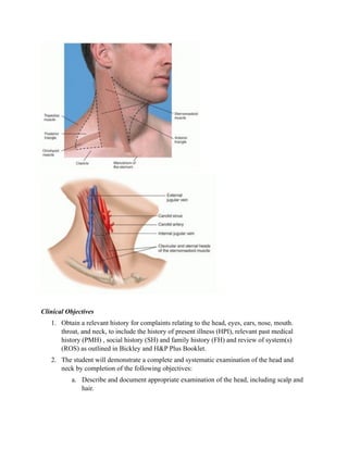 Clinical Objectives
   1. Obtain a relevant history for complaints relating to the head, eyes, ears, nose, mouth.
      throat, and neck, to include the history of present illness (HPI), relevant past medical
      history (PMH) , social history (SH) and family history (FH) and review of system(s)
      (ROS) as outlined in Bickley and H&P Plus Booklet.
   2. The student will demonstrate a complete and systematic examination of the head and
      neck by completion of the following objectives:
           a. Describe and document appropriate examination of the head, including scalp and
              hair.
 